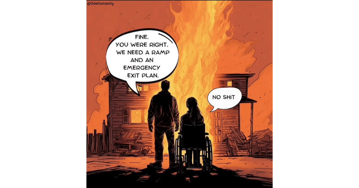 Illustration by @odahumanity showing burning house. The man says to the woman wheelchair user, "Fine, you were right. We need a ramp and an emergency plan." She replies, "No shit."